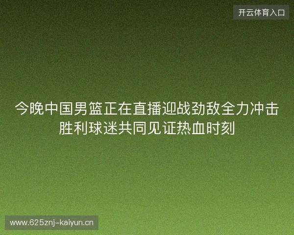 今晚中国男篮正在直播迎战劲敌全力冲击胜利球迷共同见证热血时刻