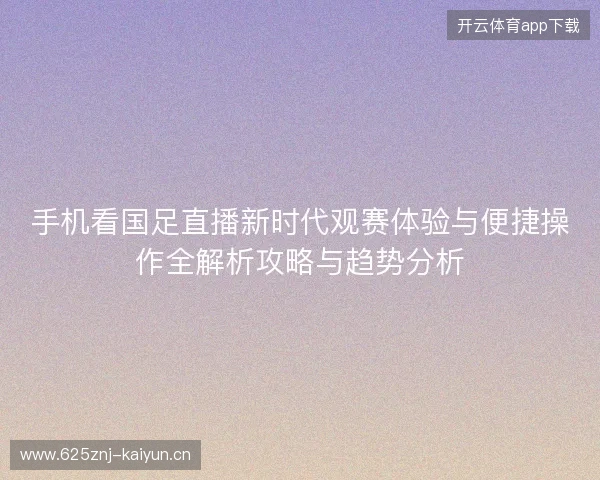 手机看国足直播新时代观赛体验与便捷操作全解析攻略与趋势分析 手机看国足直播新时代观赛体验与便捷操作全解析攻略与趋势分析